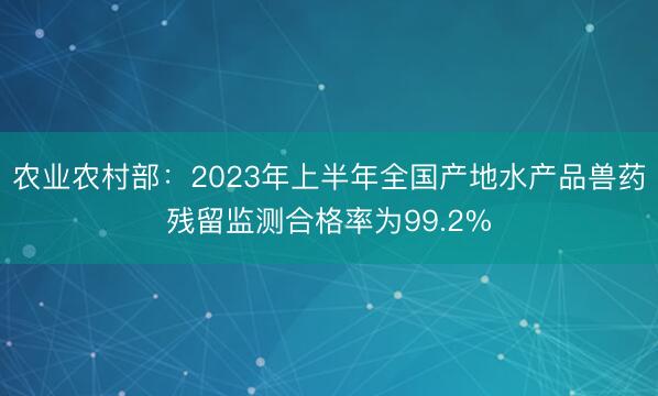 农业农村部：2023年上半年全国产地水产品兽药残留监测合格率为99.2%