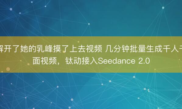 解开了她的乳峰摸了上去视频 几分钟批量生成千人千面视频，钛动接入Seedance 2.0