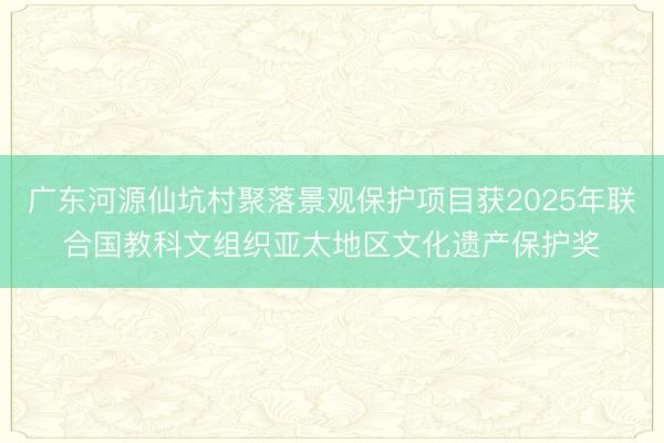 广东河源仙坑村聚落景观保护项目获2025年联合国教科文组织亚太地区文化遗产保护奖