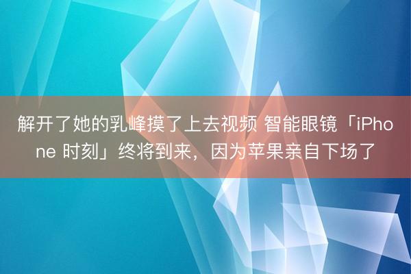解开了她的乳峰摸了上去视频 智能眼镜「iPhone 时刻」终将到来，因为苹果亲自下场了