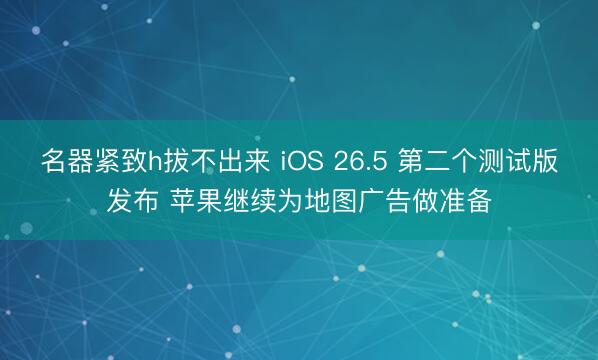 名器紧致h拔不出来 iOS 26.5 第二个测试版发布 苹果继续为地图广告做准备
