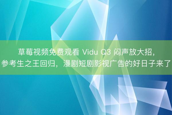 草莓视频免费观看 Vidu Q3 闷声放大招，参考生之王回归，漫剧短剧影视广告的好日子来了
