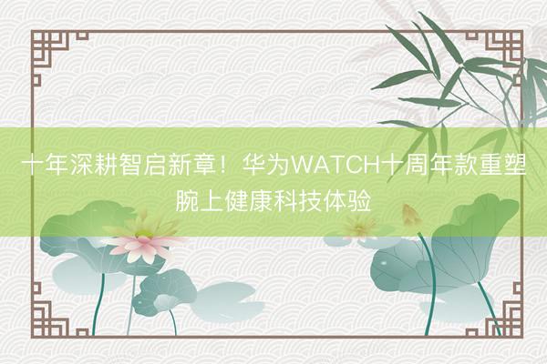 十年深耕智启新章！华为WATCH十周年款重塑腕上健康科技体验