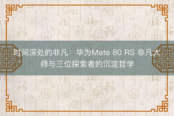 时间深处的非凡：华为Mate 80 RS 非凡大师与三位探索者的沉淀哲学
