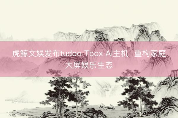 虎鲸文娱发布tudoo Tbox AI主机  重构家庭大屏娱乐生态