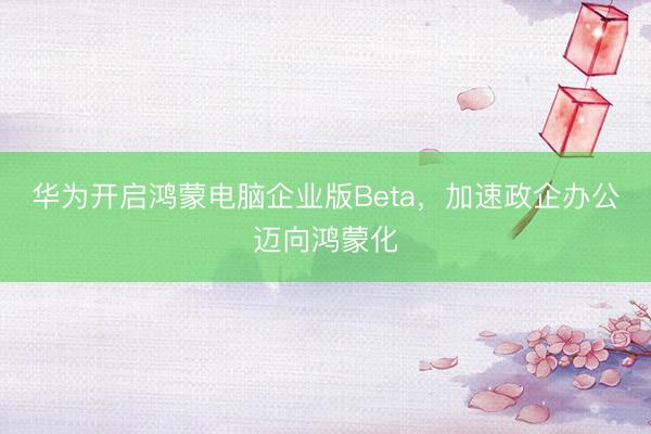 华为开启鸿蒙电脑企业版Beta，加速政企办公迈向鸿蒙化