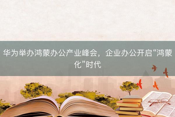 华为举办鸿蒙办公产业峰会，企业办公开启“鸿蒙化”时代