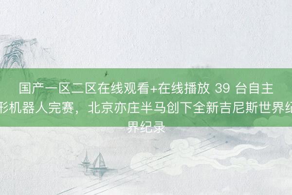 国产一区二区在线观看+在线播放 39 台自主人形机器人完赛，北京亦庄半马创下全新吉尼斯世界纪录