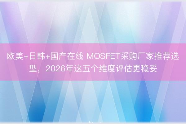 欧美+日韩+国产在线 MOSFET采购厂家推荐选型，2026年这五个维度评估更稳妥