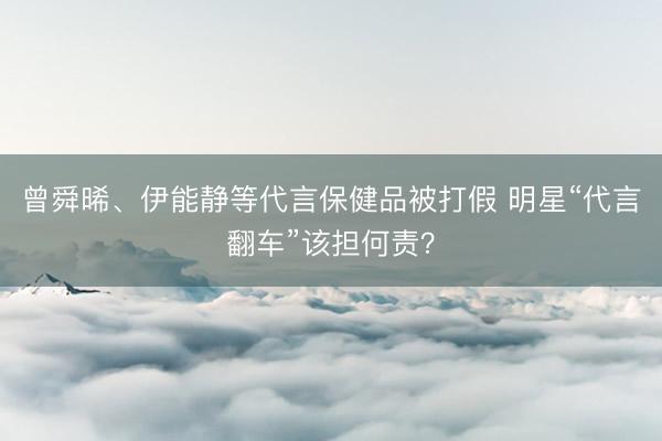 曾舜晞、伊能静等代言保健品被打假 明星“代言翻车”该担何责？