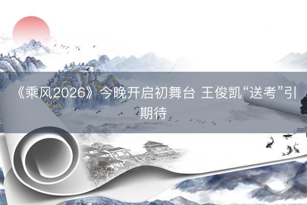 《乘风2026》今晚开启初舞台 王俊凯“送考”引期待