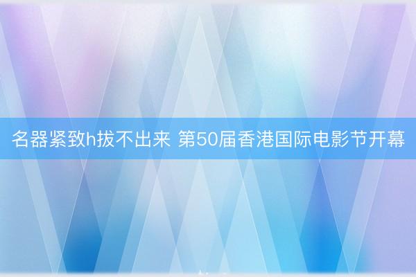名器紧致h拔不出来 第50届香港国际电影节开幕