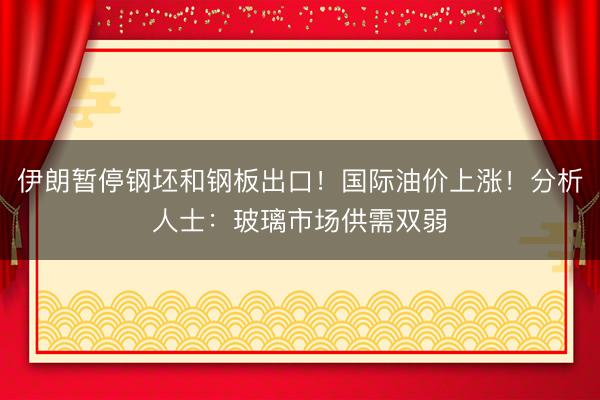 伊朗暂停钢坯和钢板出口！国际油价上涨！分析人士：玻璃市场供需双弱