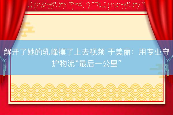 解开了她的乳峰摸了上去视频 于美丽：用专业守护物流“最后一公里”