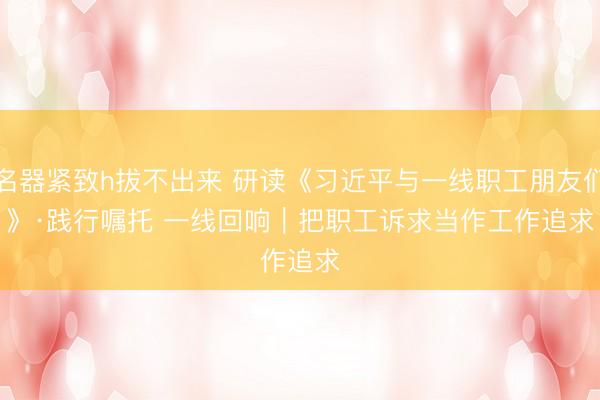 名器紧致h拔不出来 研读《习近平与一线职工朋友们》·践行嘱托 一线回响｜把职工诉求当作工作追求