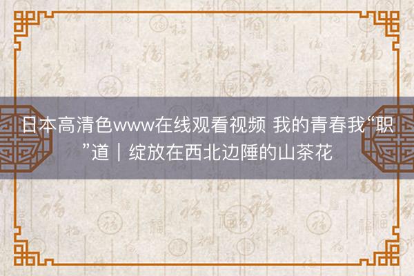 日本高清色www在线观看视频 我的青春我“职”道｜绽放在西北边陲的山茶花