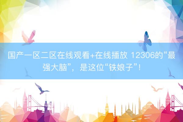 国产一区二区在线观看+在线播放 12306的“最强大脑”，是这位“铁娘子”！