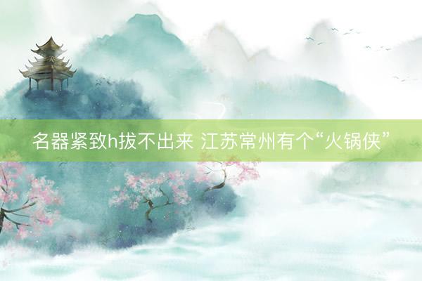 名器紧致h拔不出来 江苏常州有个“火锅侠”