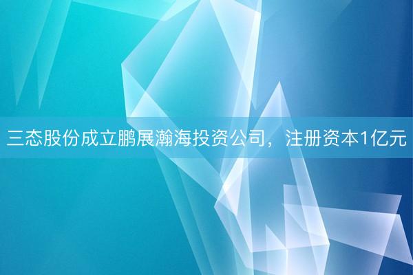 三态股份成立鹏展瀚海投资公司，注册资本1亿元