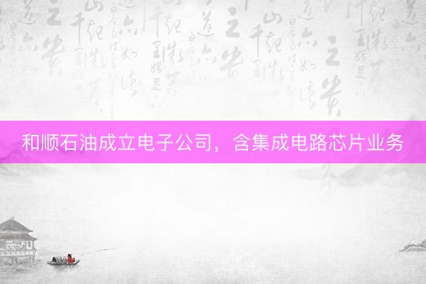 和顺石油成立电子公司，含集成电路芯片业务