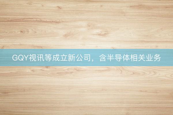 GQY视讯等成立新公司，含半导体相关业务