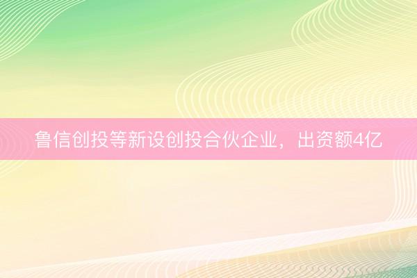 鲁信创投等新设创投合伙企业，出资额4亿