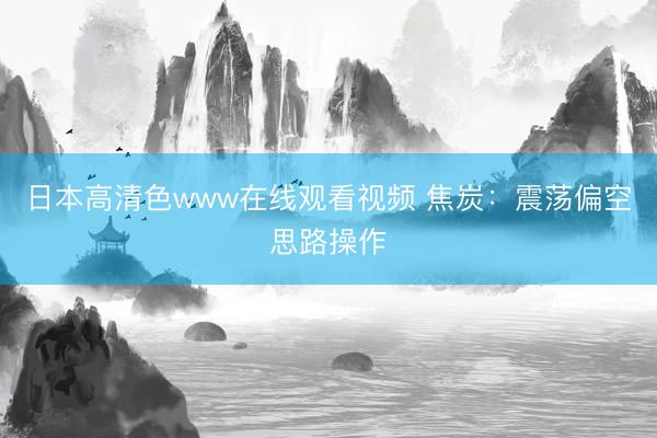 日本高清色www在线观看视频 焦炭：震荡偏空思路操作