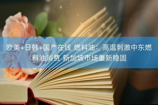欧美+日韩+国产在线 燃料油：高温刺激中东燃料油消费 新加坡市场重新稳固