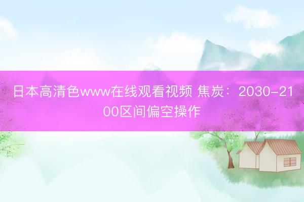 日本高清色www在线观看视频 焦炭：2030-2100区间偏空操作