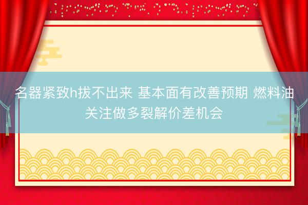 名器紧致h拔不出来 基本面有改善预期 燃料油关注做多裂解价差机会