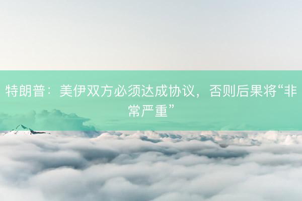 特朗普：美伊双方必须达成协议，否则后果将“非常严重”