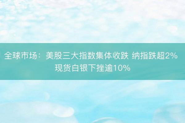 全球市场：美股三大指数集体收跌 纳指跌超2% 现货白银下挫逾10%