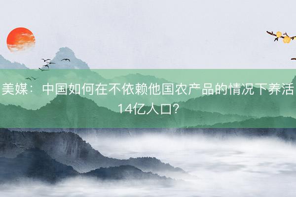 美媒：中国如何在不依赖他国农产品的情况下养活14亿人口？