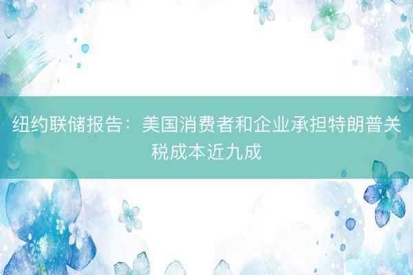 纽约联储报告：美国消费者和企业承担特朗普关税成本近九成