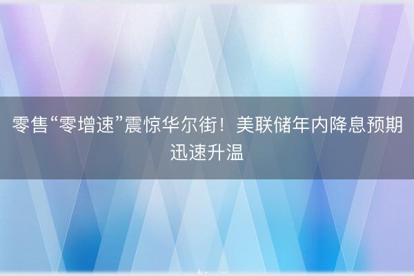 零售“零增速”震惊华尔街！美联储年内降息预期迅速升温