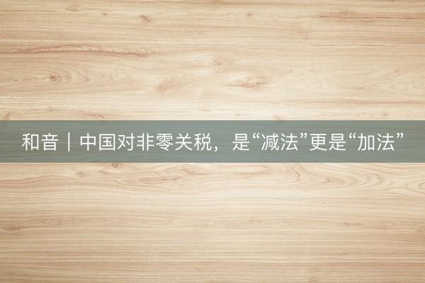 和音｜中国对非零关税，是“减法”更是“加法”