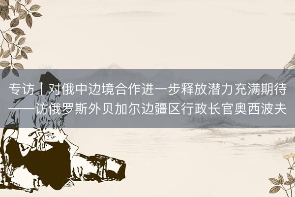 专访｜对俄中边境合作进一步释放潜力充满期待——访俄罗斯外贝加尔边疆区行政长官奥西波夫