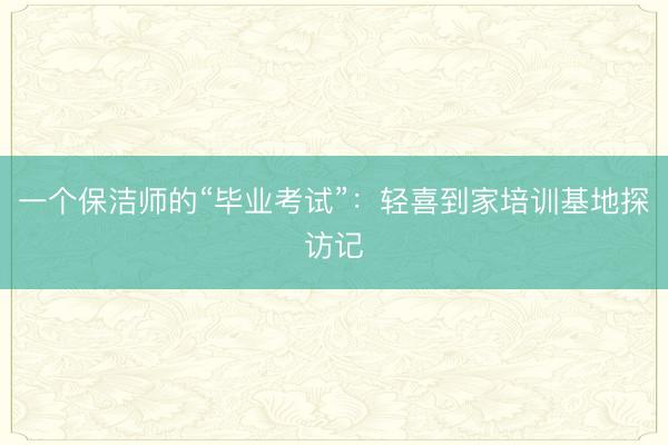 一个保洁师的“毕业考试”：轻喜到家培训基地探访记