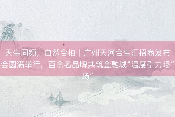 天生同频，自然合拍｜广州天河合生汇招商发布会圆满举行，百余名品牌共筑金融城“温度引力场”