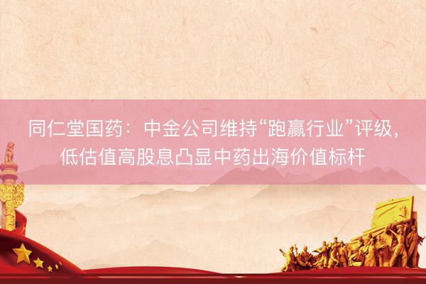 同仁堂国药：中金公司维持“跑赢行业”评级，低估值高股息凸显中药出海价值标杆