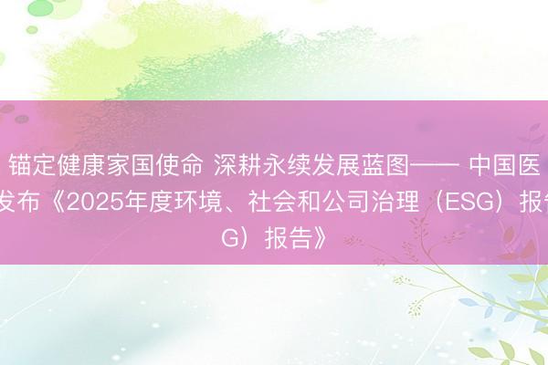 锚定健康家国使命 深耕永续发展蓝图—— 中国医药发布《2025年度环境、社会和公司治理（ESG）报告》