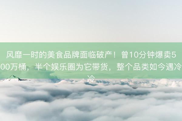 风靡一时的美食品牌面临破产！曾10分钟爆卖500万桶，半个娱乐圈为它带货，整个品类如今遇冷