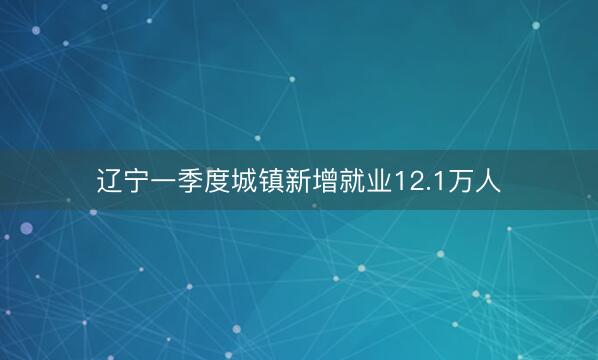 辽宁一季度城镇新增就业12.1万人