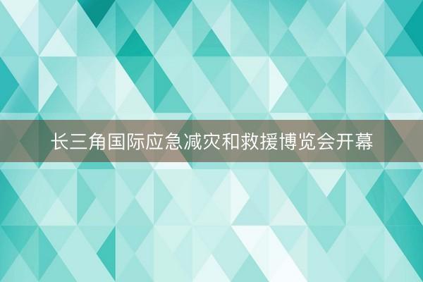 长三角国际应急减灾和救援博览会开幕