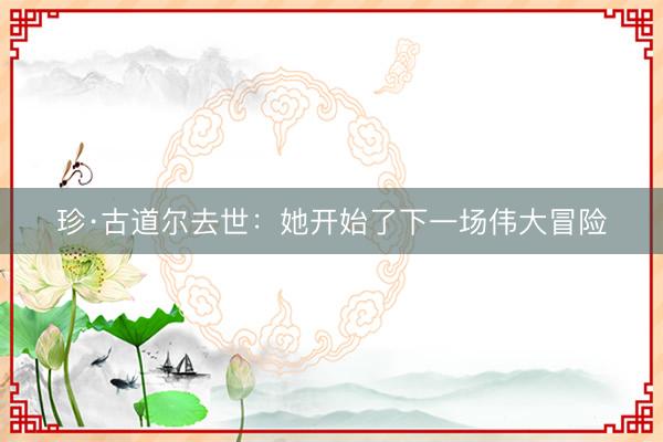 珍·古道尔去世:她开始了下一场伟大冒险