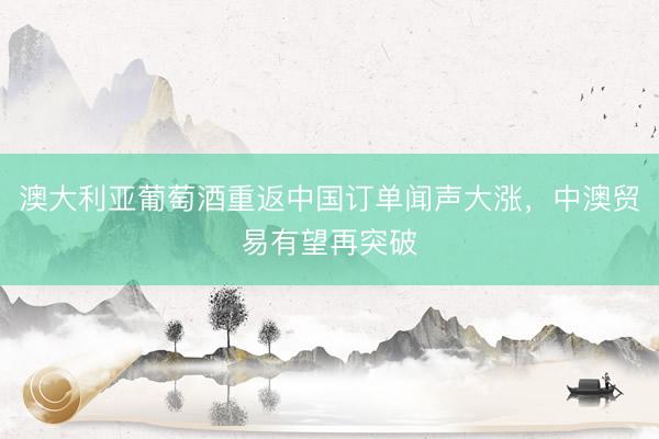 澳大利亚葡萄酒重返中国订单闻声大涨，中澳贸易有望再突破