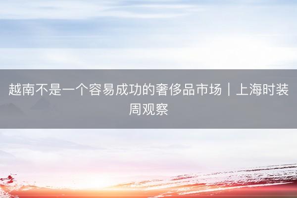 越南不是一个容易成功的奢侈品市场｜上海时装周观察