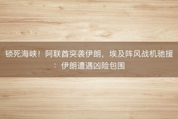 锁死海峡！阿联酋突袭伊朗，埃及阵风战机驰援：伊朗遭遇凶险包围