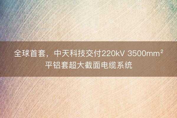 全球首套，中天科技交付220kV 3500mm²平铝套超大截面电缆系统