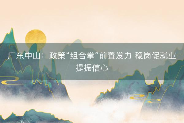广东中山：政策“组合拳”前置发力 稳岗促就业提振信心